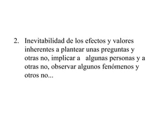 2. Inevitabilidad de los efectos y valores
inherentes a plantear unas preguntas y
otras no, implicar a algunas personas y a
otras no, observar algunos fenómenos y
otros no...
 