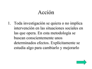 Acción
1. Toda investigación se quiera o no implica
intervención en las situaciones sociales en
las que opera. En esta metodología se
buscan conscientemente unos
determinados efectos. Explícitamente se
estudia algo para cambiarlo y mejorarlo
 