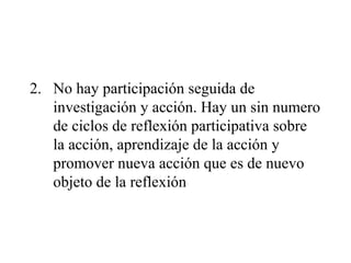 2. No hay participación seguida de
investigación y acción. Hay un sin numero
de ciclos de reflexión participativa sobre
la acción, aprendizaje de la acción y
promover nueva acción que es de nuevo
objeto de la reflexión
 