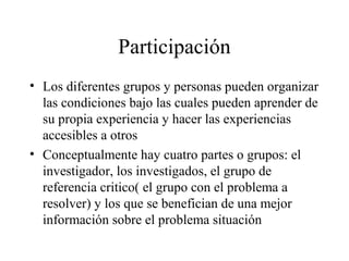 Participación
• Los diferentes grupos y personas pueden organizar
las condiciones bajo las cuales pueden aprender de
su propia experiencia y hacer las experiencias
accesibles a otros
• Conceptualmente hay cuatro partes o grupos: el
investigador, los investigados, el grupo de
referencia critico( el grupo con el problema a
resolver) y los que se benefician de una mejor
información sobre el problema situación
 