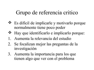 Grupo de referencia critico
 Es difícil de implicarle y motivarlo porque
normalmente tiene poco poder
 Hay que identificarlo e implicarlo porque:
1. Aumenta la relevancia del estudio
2. Se focalizan mejor las preguntas de la
investigación
3. Aumenta la importancia para los que
tienen algo que ver con el problema
 