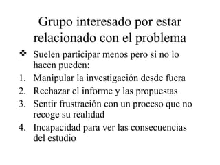 Grupo interesado por estar
relacionado con el problema
 Suelen participar menos pero si no lo
hacen pueden:
1. Manipular la investigación desde fuera
2. Rechazar el informe y las propuestas
3. Sentir frustración con un proceso que no
recoge su realidad
4. Incapacidad para ver las consecuencias
del estudio
 