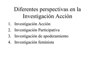 Diferentes perspectivas en la
Investigación Acción
1. Investigación Acción
2. Investigación Participativa
3. Investigación de apoderamiento
4. Investigación feminista
 