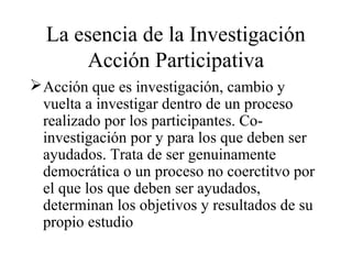 La esencia de la Investigación
Acción Participativa
Acción que es investigación, cambio y
vuelta a investigar dentro de un proceso
realizado por los participantes. Co-
investigación por y para los que deben ser
ayudados. Trata de ser genuinamente
democrática o un proceso no coerctitvo por
el que los que deben ser ayudados,
determinan los objetivos y resultados de su
propio estudio
 