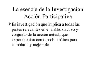 La esencia de la Investigación
Acción Participativa
Es investigación que implica a todas las
partes relevantes en el análisis activo y
conjunto de la acción actual, que
experimentan como problemática para
cambiarla y mejorarla.
 