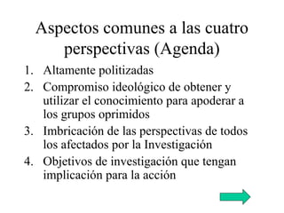 Aspectos comunes a las cuatro
perspectivas (Agenda)
1. Altamente politizadas
2. Compromiso ideológico de obtener y
utilizar el conocimiento para apoderar a
los grupos oprimidos
3. Imbricación de las perspectivas de todos
los afectados por la Investigación
4. Objetivos de investigación que tengan
implicación para la acción
 