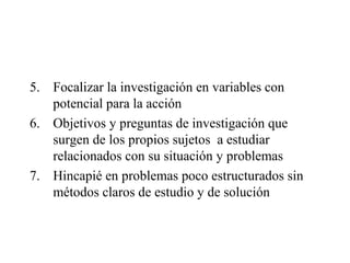 5. Focalizar la investigación en variables con
potencial para la acción
6. Objetivos y preguntas de investigación que
surgen de los propios sujetos a estudiar
relacionados con su situación y problemas
7. Hincapié en problemas poco estructurados sin
métodos claros de estudio y de solución
 