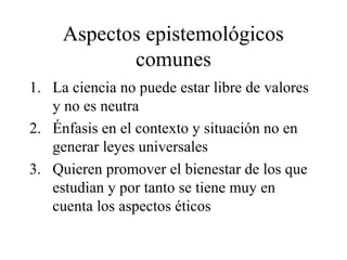 Aspectos epistemológicos
comunes
1. La ciencia no puede estar libre de valores
y no es neutra
2. Énfasis en el contexto y situación no en
generar leyes universales
3. Quieren promover el bienestar de los que
estudian y por tanto se tiene muy en
cuenta los aspectos éticos
 
