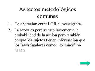Aspectos metodológicos
comunes
1. Colaboración entre I´OR e investigados
2. La razón es porque esto incrementa la
probabilidad de la acción pero también
porque los sujetos tienen información que
los Investigadores como “ extraños” no
tienen
 