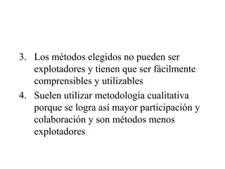 3. Los métodos elegidos no pueden ser
explotadores y tienen que ser fácilmente
comprensibles y utilizables
4. Suelen utilizar metodología cualitativa
porque se logra así mayor participación y
colaboración y son métodos menos
explotadores
 