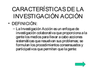 CARACTERÍSTICASDE LA
INVESTIGACIÓN ACCIÓN
• DEFINICIÓN:
– LaInvestigación Acción esun enfoquede
investigación colaborativaqueproporcionaala
gentelosmediosparallevar acabo acciones
sistemáticasqueresuelvan susproblemas; se
formulan losprocedimientosconsensuadosy
participativosquepermiten quelagente:
 