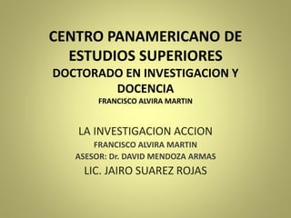 CENTRO PANAMERICANO DE
ESTUDIOS SUPERIORES
DOCTORADO EN INVESTIGACION Y
DOCENCIA
FRANCISCO ALVIRA MARTIN
LA INVESTIGACION ACCION
FRANCISCO ALVIRA MARTIN
ASESOR: Dr. DAVID MENDOZA ARMAS
LIC. JAIRO SUAREZ ROJAS
 
