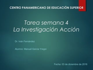 Tarea semana 4
La Investigación Acción
Dr. Iván Fernández
Alumno: Manuel Garcia Yregoi
Fecha: 03 de diciembre de 2016
CENTRO PANAMERICANO DE EDUCACIÓN SUPERIOR
 