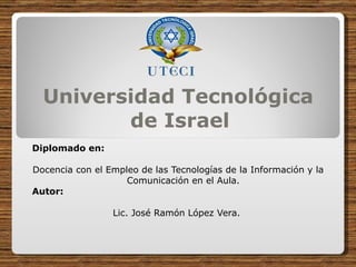 Universidad Tecnológica de Israel  Diplomado en:  Docencia con el Empleo de las Tecnologías de la Información y la Comunicación en el Aula. Autor:  Lic. José Ramón López Vera.  
