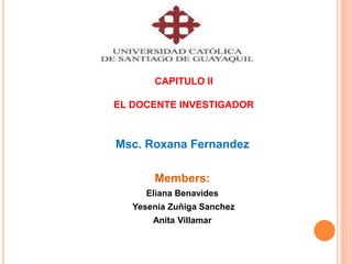 CAPITULO II 
EL DOCENTE INVESTIGADOR 
Msc. Roxana Fernandez 
Members: 
Eliana Benavides 
Yesenia Zuñiga Sanchez 
Anita Villamar 
 