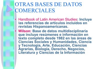 OTRAS BASES DE DATOS COMERCIALES Handbook of Latin American Studies : Incluye las referencias de artículos incluidos en revistas Hispanoamericanas.  Wilson:  Base de datos multidisciplinaria que incluye resúmenes e información en texto completo desde 1982 en las áreas de Ciencias Sociales y Humanidades, Ciencia y Tecnología, Arte, Educación, Ciencias Agrarias, Biología, Derecho, Negocios, Literatura y Ciencias de la Información  
