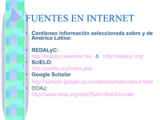 FUENTES EN INTERNET Contienen información seleccionada sobre y de América Latina: REDALyC:  http://redalyc.uaemex.mx   ó  http ://redalyc.org   SciELO:  http://scielo.org/index.php Google Scholar http://scholar.google.co.cr/intl/es/scholar/about.html DOAJ: http :// www.doaj.org / doaj?func = findJournals 