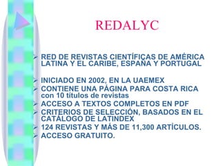 REDALYC RED DE REVISTAS CIENTÍFICAS DE AMÉRICA LATINA Y EL CARIBE, ESPAÑA Y PORTUGAL INICIADO EN 2002, EN LA UAEMEX CONTIENE UNA PÁGINA PARA COSTA RICA con 10 títulos de revistas ACCESO A TEXTOS COMPLETOS EN PDF CRITERIOS DE SELECCIÓN, BASADOS EN EL CATÁLOGO DE LATINDEX 124 REVISTAS Y MÁS DE 11,300 ARTÍCULOS. ACCESO GRATUITO. 