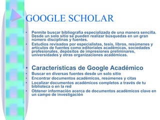 GOOGLE SCHOLAR Permite buscar bibliografía especializada de una manera sencilla. Desde un solo sitio se pueden realizar búsquedas en un gran número disciplinas y fuentes.  Estudios revisados por especialistas, tesis, libros, resúmenes y artículos de fuentes como editoriales académicas, sociedades profesionales, depósitos de impresiones preliminares, universidades y otras organizaciones académicas.  Características de Google Académico  Buscar en diversas fuentes desde un solo sitio  Encontrar documentos académicos, resúmenes y citas  Localizar documentos académicos completos a través de tu biblioteca o en la red  Obtener información acerca de documentos académicos clave en un campo de investigación  