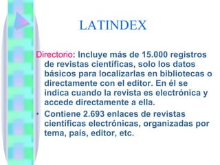 LATINDEX Directorio : Incluye más de 15.000 registros de revistas científicas, solo los datos básicos para localizarlas en bibliotecas o directamente con el editor. En él se indica cuando la revista es electrónica y accede directamente a ella. Contiene 2.693 enlaces de revistas científicas electrónicas, organizadas por tema, país, editor, etc. 