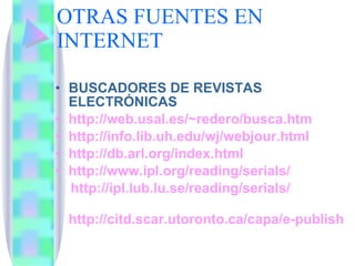 OTRAS FUENTES EN INTERNET BUSCADORES DE REVISTAS ELECTRÓNICAS  http://web.usal.es/ ~redero/busca.htm http://info.lib.uh.edu/wj/webjour.html http://db.arl.org/index.html http://www.ipl.org/reading/serials/   http://ipl.lub.lu.se/reading/serials/ http://citd.scar.utoronto.ca/capa/e-publishing.html#Catalogue 
