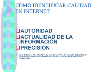 CÓMO IDENTIFICAR CALIDAD EN INTERNET AUTORIDAD ACTUALIDAD DE LA INFORMACIÓN PRECISIÓN (Tomaél, Catarino, Valentim,Almeida y da Silva, 2001 . Evaluación de fuentes de información en Internet: criterios de calidad.  Ciencias de la Información,  32(2):35-45) 