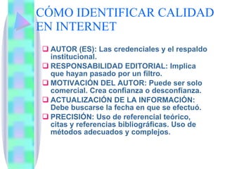 CÓMO IDENTIFICAR CALIDAD EN INTERNET AUTOR (ES): Las credenciales y el respaldo institucional. RESPONSABILIDAD EDITORIAL: Implica que hayan pasado por un filtro. MOTIVACIÓN DEL AUTOR: Puede ser solo comercial. Crea confianza o desconfianza. ACTUALIZACIÓN DE LA INFORMACIÓN: Debe buscarse la fecha en que se efectuó. PRECISIÓN: Uso de referencial teórico, citas y referencias bibliográficas. Uso de métodos adecuados y complejos. 