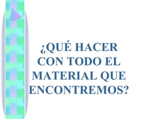 ¿QUÉ HACER CON TODO EL MATERIAL QUE ENCONTREMOS? 