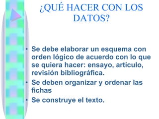 ¿QUÉ HACER CON LOS DATOS? Se debe elaborar un esquema con orden lógico de acuerdo con lo que se quiera hacer: ensayo, artículo, revisión bibliográfica. Se deben organizar y ordenar las fichas Se construye el texto. 