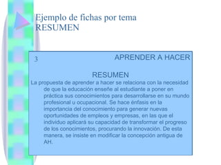 Ejemplo de fichas por tema RESUMEN 3 APRENDER A HACER RESUMEN La propuesta de aprender a hacer se relaciona con la necesidad de que la educación enseñe al estudiante a poner en práctica sus conocimientos para desarrollarse en su mundo profesional u ocupacional. Se hace énfasis en la importancia del conocimiento para generar nuevas oportunidades de empleos y empresas, en las que el individuo aplicará su capacidad de transformar el progreso de los conocimientos, procurando la innovación. De esta manera, se insiste en modificar la concepción antigua de AH. 