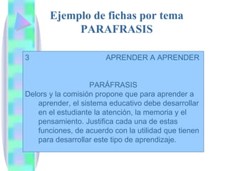 Ejemplo de fichas por tema PARAFRASIS 3  APRENDER A APRENDER  PARÁFRASIS Delors y la comisión propone que para aprender a aprender, el sistema educativo debe desarrollar en el estudiante la atención, la memoria y el pensamiento. Justifica cada una de estas funciones, de acuerdo con la utilidad que tienen para desarrollar este tipo de aprendizaje. 