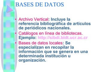 BASES DE DATOS  Archivo Vertical : Incluye la referencia bibliográfica de artículos de periódicos nacionales.  Catálogos en línea de bibliotecas.  Ejemplo:  http://sibdi.bldt.ucr.ac.cr Bases de datos locales : Se especializan en recopilar la información que se genera en una determinada institución u organización. 