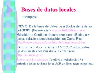 Ejemplos:  REVIS: Es la base de datos de artículos de revistas del SIBDI. (Referencial)  http :// sibdi.bldt.ucr.ac.cr Binabitrop: Contiene documentos sobre Biología y temas relacionados producidos en Costa Rica:  http://www.ots.ac.cr/en/rdmcnfs/binabitrop.shtml   Base de datos documentales del MEIC: Contiene todos los documentos del Ministerio. Es referencial:  http://uai.meic.go.cr   www.latindex.ucr.ac.cr  Contiene alrededor de 450 artículos de las revistas de la UCR en línea texto completo. Bases de datos locales 