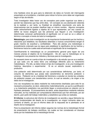 Una hipótesis sirve de guía para la obtención de datos en función del interrogante
presentado en el problema, o también para indicar la forma como debe ser organizado
según el tipo de estudio.
Todo investigador debe hacer uso de conceptos para poder organizar sus datos y
percibir las relaciones que hay entre ellos. Un concepto es una abstracción obtenida
de la realidad y, por tanto, su finalidad es simplificar resumiendo una serie de
observaciones que se pueden clasificar bajo un mismo nombre. Algunos conceptos
están estrechamente ligados a objetos de lo que representan, por eso cuando se
define se busca asegurar que las personas que lleguen a una investigación
determinada conozcan perfectamente el significado con el cual se va a utilizar el
término o concepto a través de toda la investigación.
Metodología: para toda investigación es de importancia fundamental que los hechos y
relaciones que establece, los resultados obtenidos o nuevos conocimientos tengan el
grado máximo de exactitud y confiabilidad. Para ello planea una metodología o
procedimiento ordenado que se sigue para establecer lo significativo de los hechos y
fenómenos hacia los cuales está encaminado el significado de la investigación.
Científicamente la metodología es un procedimiento general para lograr de una
manera precisa el objetivo de la investigación. De ahí, que la metodología en la
investigación nos presenta los métodos y técnicas para la investigación.
Es necesario tener en cuenta el tipo de investigación o de estudio que se va a realizar,
ya que cada uno de estos tiene una estrategia diferente para su tratamiento
metodológico. Por ello, se debe indicar el tipo de investigación, si es una investigación
histórica, descriptiva o experimental. Si es un estudio causal, exploratorio o
productivo.
Una población está determinada por sus características definitorias, por tanto, el
conjunto de elementos que posea esta característica se denomina población o
universo. Población es la y totalidad del fenómeno a estudiar en donde las unidades
de población poseen una característica común, la cual se estudia y da origen a los
datos de la investigación.
Una vez recopilados los datos mediante los instrumentos diseñados para este fin es
necesario procesarlos; es decir, elaborarlos matemáticamente, ya que la cuantificación
y su tratamiento estadístico nos permitirán llegar a construcciones en relación con la
hipótesis planteada. El procesamiento de datos, antes dispendioso mediante métodos
manuales, es hoy realizado por computadoras electrónicas que han eliminado, por así
decirlo, gran parte del trabajo matemático y estadístico que antes se realizaba.
El Informe: la estructura del informe de investigación es sencilla y sigue fielmente los
pasos fundamentales del diseño de la investigación; en ningún momento debe ser
contrario al diseño, ya que el informe debe ser la respuesta de lo planteado en el
diseño de la investigación.
Para la presentación del informe deben seguirse las normas de la metodología formal
de presentación de trabajos científicos, los cuales se han considerado en diversas
obras por los tratadistas de la metodología formal.
 