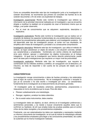 Como es compatible desarrollar este tipo de investigación junto a la investigación de
carácter documental, se recomienda que primero se consulten las fuentes de la de
carácter documental, a fin de evitar una duplicidad de trabajos.
Investigación experimental: Recibe este nombre la investigación que obtiene su
información de la actividad intencional realizada por el investigador y que se encuentra
dirigida a modificar la realidad con el propósito de crear el fenómeno mismo que se
indaga, y así poder observarlo.
•   Por el nivel de conocimientos que se adquieren: exploratoria, descriptiva o
    explicativa.

Investigación exploratoria: Recibe este nombre la investigación que se realiza con el
propósito de destacar los aspectos fundamentales de una problemática determinada y
encontrar los procedimientos adecuados para elaborar una investigación posterior. Es
útil desarrollar este tipo de investigación porque, al contar con sus resultados, se
simplifica abrir líneas de investigación y proceder a su consecuente comprobación.
Investigación descriptiva: Mediante este tipo de investigación, que utiliza el método de
análisis, se logra caracterizar un objeto de estudio o una situación concreta, señalar
sus características y propiedades. Combinada con ciertos criterios de clasificación
sirve para ordenar, agrupar o sistematizar los objetos involucrados en el trabajo
indagatorio. Al igual que la investigación que hemos descrito anteriormente, puede
servir de base para investigaciones que requieran un mayor nivel de profundidad.
Investigación explicativa: Mediante este tipo de investigación, que requiere la
combinación de los métodos analítico y sintético, en conjugación con el deductivo y el
inductivo, se trata de responder o dar cuenta de los porqués del objeto que se
investiga.


CARACTERÍSTICAS
La investigación recoge conocimientos o datos de fuentes primarias y los sistematiza
para el logro de nuevos conocimientos. No es investigación confirmar o recopilar lo
que ya es conocido o ha sido escrito o investigado por otros. La característica
fundamental de la investigación es el descubrimiento de principios generales.
  El investigador parte de resultados anteriores, planteamientos, proposiciones o
respuestas en torno al problema que le ocupa. Para ello debe:
•   Planear cuidadosamente una metodología.
•   Recoger, registrar y analizar los datos obtenidos.
•   De no existir estos instrumentos, debe crearlos.

La investigación debe ser objetiva, es decir, elimina en el investigador preferencias y
sentimientos personales, y se resiste a buscar únicamente aquellos datos que le
confirmen su hipótesis; de ahí que emplea todas las pruebas posibles para el control
crítico de los datos recogidos y los procedimientos empleados.
Finalmente, una vez sistematizados los datos son registrados y expresados mediante
un informe o documento de investigación, en el cual se indican la metodología utilizada
y los procedimientos empleados para llegar a las conclusiones presentadas, las cuales
se sustentan por la misma investigación realizada.
 