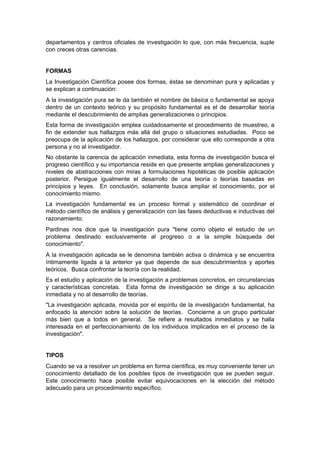 departamentos y centros oficiales de investigación lo que, con más frecuencia, suple
con creces otras carencias.


FORMAS
La Investigación Científica posee dos formas, éstas se denominan pura y aplicadas y
se explican a continuación:
A la investigación pura se le da también el nombre de básica o fundamental se apoya
dentro de un contexto teórico y su propósito fundamental es el de desarrollar teoría
mediante el descubrimiento de amplias generalizaciones o principios.
Esta forma de investigación emplea cuidadosamente el procedimiento de muestreo, a
fin de extender sus hallazgos más allá del grupo o situaciones estudiadas. Poco se
preocupa de la aplicación de los hallazgos, por considerar que ello corresponde a otra
persona y no al investigador.
No obstante la carencia de aplicación inmediata, esta forma de investigación busca el
progreso científico y su importancia reside en que presente amplias generalizaciones y
niveles de abstracciones con miras a formulaciones hipotéticas de posible aplicación
posterior. Persigue igualmente el desarrollo de una teoría o teorías basadas en
principios y leyes. En conclusión, solamente busca ampliar el conocimiento, por el
conocimiento mismo.
La investigación fundamental es un proceso formal y sistemático de coordinar el
método científico de análisis y generalización con las fases deductivas e inductivas del
razonamiento.
Pardinas nos dice que la investigación pura "tiene como objeto el estudio de un
problema destinado exclusivamente al progreso o a la simple búsqueda del
conocimiento".
A la investigación aplicada se le denomina también activa o dinámica y se encuentra
íntimamente ligada a la anterior ya que depende de sus descubrimientos y aportes
teóricos. Busca confrontar la teoría con la realidad.
Es el estudio y aplicación de la investigación a problemas concretos, en circunstancias
y características concretas. Esta forma de investigación se dirige a su aplicación
inmediata y no al desarrollo de teorías.
"La investigación aplicada, movida por el espíritu de la investigación fundamental, ha
enfocado la atención sobre la solución de teorías. Concierne a un grupo particular
más bien que a todos en general. Se refiere a resultados inmediatos y se halla
interesada en el perfeccionamiento de los individuos implicados en el proceso de la
investigación".


TIPOS
Cuando se va a resolver un problema en forma científica, es muy conveniente tener un
conocimiento detallado de los posibles tipos de investigación que se pueden seguir.
Este conocimiento hace posible evitar equivocaciones en la elección del método
adecuado para un procedimiento específico.
 
