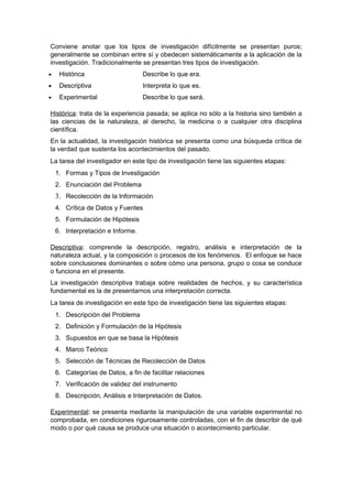 Conviene anotar que los tipos de investigación difícilmente se presentan puros;
generalmente se combinan entre sí y obedecen sistemáticamente a la aplicación de la
investigación. Tradicionalmente se presentan tres tipos de investigación.
•    Histórica                     Describe lo que era.
•    Descriptiva                   Interpreta lo que es.
•    Experimental                  Describe lo que será.

Histórica: trata de la experiencia pasada; se aplica no sólo a la historia sino también a
las ciencias de la naturaleza, al derecho, la medicina o a cualquier otra disciplina
científica.
En la actualidad, la investigación histórica se presenta como una búsqueda crítica de
la verdad que sustenta los acontecimientos del pasado.
La tarea del investigador en este tipo de investigación tiene las siguientes etapas:
    1. Formas y Tipos de Investigación
    2. Enunciación del Problema
    3. Recolección de la Información
    4. Crítica de Datos y Fuentes
    5. Formulación de Hipótesis
    6. Interpretación e Informe.

Descriptiva: comprende la descripción, registro, análisis e interpretación de la
naturaleza actual, y la composición o procesos de los fenómenos. El enfoque se hace
sobre conclusiones dominantes o sobre cómo una persona, grupo o cosa se conduce
o funciona en el presente.
La investigación descriptiva trabaja sobre realidades de hechos, y su característica
fundamental es la de presentarnos una interpretación correcta.
La tarea de investigación en este tipo de investigación tiene las siguientes etapas:
    1. Descripción del Problema
    2. Definición y Formulación de la Hipótesis
    3. Supuestos en que se basa la Hipótesis
    4. Marco Teórico
    5. Selección de Técnicas de Recolección de Datos
    6. Categorías de Datos, a fin de facilitar relaciones
    7. Verificación de validez del instrumento
    8. Descripción, Análisis e Interpretación de Datos.

Experimental: se presenta mediante la manipulación de una variable experimental no
comprobada, en condiciones rigurosamente controladas, con el fin de describir de qué
modo o por qué causa se produce una situación o acontecimiento particular.
 