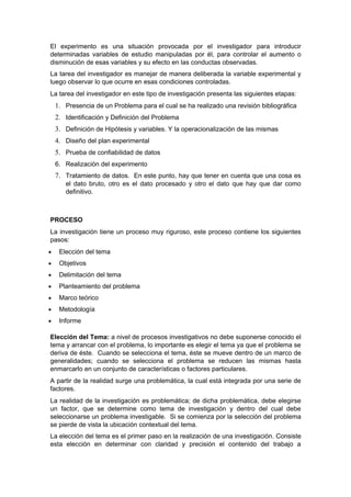 El experimento es una situación provocada por el investigador para introducir
determinadas variables de estudio manipuladas por él, para controlar el aumento o
disminución de esas variables y su efecto en las conductas observadas.
La tarea del investigador es manejar de manera deliberada la variable experimental y
luego observar lo que ocurre en esas condiciones controladas.
La tarea del investigador en este tipo de investigación presenta las siguientes etapas:
    1. Presencia de un Problema para el cual se ha realizado una revisión bibliográfica
    2. Identificación y Definición del Problema
    3. Definición de Hipótesis y variables. Y la operacionalización de las mismas
    4. Diseño del plan experimental
    5. Prueba de confiabilidad de datos
    6. Realización del experimento
    7. Tratamiento de datos. En este punto, hay que tener en cuenta que una cosa es
       el dato bruto, otro es el dato procesado y otro el dato que hay que dar como
       definitivo.



PROCESO
La investigación tiene un proceso muy riguroso, este proceso contiene los siguientes
pasos:
•    Elección del tema
•    Objetivos
•    Delimitación del tema
•    Planteamiento del problema
•    Marco teórico
•    Metodología
•    Informe

Elección del Tema: a nivel de procesos investigativos no debe suponerse conocido el
tema y arrancar con el problema, lo importante es elegir el tema ya que el problema se
deriva de éste. Cuando se selecciona el tema, éste se mueve dentro de un marco de
generalidades; cuando se selecciona el problema se reducen las mismas hasta
enmarcarlo en un conjunto de características o factores particulares.
A partir de la realidad surge una problemática, la cual está integrada por una serie de
factores.
La realidad de la investigación es problemática; de dicha problemática, debe elegirse
un factor, que se determine como tema de investigación y dentro del cual debe
seleccionarse un problema investigable. Si se comienza por la selección del problema
se pierde de vista la ubicación contextual del tema.
La elección del tema es el primer paso en la realización de una investigación. Consiste
esta elección en determinar con claridad y precisión el contenido del trabajo a
 