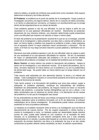 sobre la validez y el grado de confianza que puede tener como resultado. Esto supone
determinar el alcance y los límites del tema.
El Problema: el problema es el punto de partida de la investigación. Surge cuando el
investigador encuentra una laguna teórica, dentro de un conjunto de datos conocidos,
o un hecho no abarcado por una teoría, un tropiezo o un acontecimiento que no encaja
dentro de las expectaciones en su campo de estudio.
Todo problema aparece a raíz de una dificultad, la cual se origina a partir de una
necesidad en la cual aparecen dificultades sin resolver. Diariamente se presentan
situaciones de muy diversos órdenes, una situación determinada puede presentarse
como una dificultad que requiere una solución a mayor o menor plazo.
El título del problema es la presentación racional de lo que se va a investigar, precede
al plan de la investigación y debe presentar una idea clara y precisa del problema, es
decir, en forma rápida y sintética nos presenta el problema a tratar y debe realizarse
con el siguiente criterio "a mayor extensión menor comprensión y viceversa". Por tal
razón, si el título es muy largo conviene reducirlo a pocas palabras y clarificarlo con un
subtítulo.
Decíamos que todo problema aparece a raíz de una dificultad; ésta se origina a partir
de una necesidad en la cual aparecen dificultades sin resolver. De ahí, la necesidad
de hacer un planteamiento adecuado del problema a fin de no confundir efectos
secundarios del problema a investigar con la realidad del problema que se investiga.
Marco Teórico: el marco teórico nos amplía la descripción del problema. Integra la
teoría con la investigación y sus relaciones mutuas. Es la teoría del problema, por lo
tanto, conviene relacionar el marco teórico con el problema y no con la problemática
de donde éste surge. No puede haber un marco teórico que no tenga relación con el
problema.
Toda ciencia está estipulada por dos elementos básicos: la teoría y el método del
trabajo. Toda investigación requiere un conocimiento presente de la teoría que explica
el área de fenómenos de estudio.
Todo hecho anterior a la formulación del problema que sirve para aclarar, juzgar e
interpretar el problema planteado, constituye los antecedentes del problema.
Establecer los antecedentes del problema, de ninguna manera es hacer un recuento
histórico del problema, o presentar fuentes bibliográficas que se van a utilizar, o los
datos recolectados que no sabemos en donde ubicar, o la descripción de las causas
del problema a no ser que la investigación sea causal.
En los antecedentes se trata de hacer una síntesis conceptual de las investigaciones o
trabajos realizados sobre el problema formulado con el fin de determinar el enfoque
metodológico de la misma investigación. El antecedente puede indicar conclusiones
existentes en torno al problema planteado.
La hipótesis es el eslabón necesario entre la teoría y la investigación que nos lleva al
descubrimiento de nuevos hechos. Por tal, sugiere explicación a ciertos hechos y
orienta la investigación a otros. La hipótesis puede ser desarrollada desde distintos
puntos de vista, puede estar basada en una conjetura, en el resultado de otros
estudios, en la posibilidad de una relación semejante entre dos o más variables
representadas en un estudio, o puede estar basada en una teoría mediante la cual una
suposición de proceso deductivo nos lleva a la pretensión de que si se dan ciertas
condiciones se pueden obtener ciertos resultados, es decir, la relación causa-efecto.
 