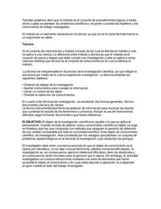 También podemos decir que el método es el conjunto de procedimientos lógicos a través
de los cuales se plantean los problemas científicos y se ponen a prueba las hipótesis y los
instrumentos de trabajo investigados.
El método es un elemento necesario en la ciencia; ya que sin el no seria fácil demostrar si
un argumento es válido.
Técnica:
Es el conjunto de instrumentos y medios a través de los cual se efectúa el método y solo
se aplica a una ciencia. La diferencia entre método y técnica es que el método se el
conjunto de pasos y etapas que debe cumplir una investigación y este se aplica a varias
ciencias mientras que técnica es el conjunto de instrumentos en el cual se efectúa el
método.
La técnica es indispensable en el proceso de la investigación científica, ya que integra la
estructura por medio de la cual se organiza la investigación, La técnica pretende los
siguientes objetivos:
• Ordenar las etapas de la investigación.
• Aportar instrumentos para manejar la información.
• Llevar un control de los datos.
• Orientar la obtención de conocimientos.
En cuanto a las técnicas de investigación, se estudiarán dos formas generales: técnica
documental y técnica de campo.
La técnica documental permite la recopilación de información para enunciar las teorías
que sustentan el estudio de los fenómenos y procesos. Incluye el uso de instrumentos
definidos según la fuente documental a que hacen referencia.
El OBJETIVO:El objeto de la investigación científica es aquello a lo que se aplica el
pensamiento. Cuando se trata de obtener nuevo conocimiento científico el objeto se erige
en fortaleza que hay que conquistar con métodos que aseguren la garantía de obtención
de una verdad contrastable por toda la comunidad científica. Este objeto de conocimiento
científico, de investigación, está constituido por los vestigios que plantean un conjunto de
problemas epistemológicos en el tema de la investigación cuya resolución se persigue.
El investigador debe tener conciencia asumida de que el objeto de conocimiento se le
opone por naturaleza, no se deja conocer fácilmente, plantea numerosa dificultades, la
investigación es, en consecuencia, ejercicio intelectual dificultoso, lleno de obstáculos y,
en consecuencia, factor formativo para la persona que lo ejerce. Sin embargo, la actividad
investigadora se conduce eficazmente mediante una serie de elementos que hacen
accesible el objeto al conocimiento y de cuya sabia elección y aplicación va a depender
en gran medida el éxito del trabajo investigador
 