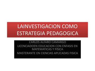 LAINVESTIGACION COMO
ESTRATEGIA PEDAGOGICA
CARLOS ALFARO CAMARGO
LICENCIADOEN EDUCACION CON ENFASIS EN
MATEMATICAS Y FISICA
MASTERANTE EN CIENCIAS APLICADAS FISICA
 