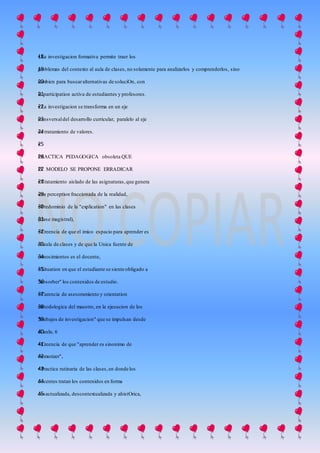 • La investigacion formativa permite traer los18
problemas del contexto al aula de clases, no solamente para analizarlos y comprenderlos, sino19
tambien para buscaralternativas de soluciOn, con20
la participation activa de estudiantes y profesores.21
• La investigacion se transforma en un eje22
transversaldel desarrollo curricular, paralelo al eje23
de tratamiento de valores.24
•25
PRACTICA PEDAGOGICA obsoleta QUE26
EL MODELO SE PROPONE ERRADICAR27
• Tratamiento aislado de las asignaturas,que genera28
una perception fraccionada de la realidad,29
• Predominio de la "explication" en las clases30
(clase magistral),31
• Creencia de que el imico espacio para aprender es32
el aula de clases y de que la Unica fuente de33
conocimientos es el docente,34
• Situation en que el estudiante se siente obligado a35
"absorber" los contenidos de estudio.36
• Carencia de asesoramiento y orientation37
metodologica del maestro, en la ejecucion de los38
"trabajos de investigacion" que se impulsan desde39
el aula, 640
• Creencia de que "aprender es sinonimo de41
memorizer",42
• Practica rutinaria de las clases,en donde los43
docentes tratan los contenidos en forma44
desactualizada, descontextualizada y ahistOrica,45
 