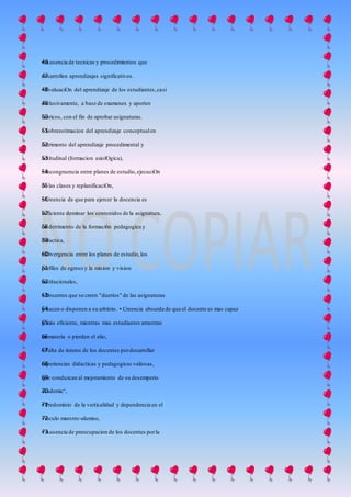 • Ausencia de tecnicas y procedimientos que46
desarrollen aprendizajes significativos.47
• EvaluaciOn del aprendizaje de los estudiantes,casi48
exclusivamente, a base de examenes y aportes49
teoricos, con el fin de aprobar asignaturas.50
• Sobreestimacion del aprendizaje conceptualen51
detrimento del aprendizaje procedimental y52
actitudinal (formacion axiolOgica),53
• Incongruencia entre planes de estudio,ejecuciOn54
de las clases y replanificaciOn,55
• Creencia de que para ejercer la docencia es56
suficiente dominar los contenidos de la asignatura,57
en detrimento de la formaci6n pedagogica y58
didactica,59
• Divergencia entre los planes de estudio,los60
perfiles de egreso y la mision y vision61
institucionales,62
• Docentes que se creen "duerios" de las asignaturas63
y hacen o disponen a su arbitrio. • Creencia absurda de que el docente es mas capaz64
y más eficiente, mientras mas estudiantes arrastran65
su materia o pierden el alio,66
• Falta de interes de los docentes pordesarrollar67
experiencias didacticas y pedagogicas valiosas,68
que conduzcan al mejoramiento de su desemperio69
academic°,70
• Predominio de la verticalidad y dependencia en el71
vinculo maestro-alumno,72
• Ausencia de preocupacion de los docentes porla73
 