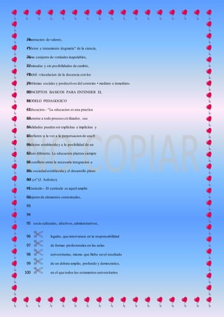 cimentacion de valores,74
• Vision y tratamiento dogmatic° de la ciencia,75
como conjunto de verdades inapelables,76
terminadas y sin posibilidades de cambio,77
• Debil -vinculacion de la docencia con los78
problemas sociales y productivos del contexto • mediato e inmediato.79
CONCEPTOS BASICOS PARA ENTENDER EL80
MODELO PEDAGOGICO81
• Educacion.- "La educacion es una practica82
inherente a todo proceso civilizador, sus83
finalidades pueden ser explicitas e implicitas y84
se refieren a la vez a la perpetuacion de una 885
tradicion establecida y a la posibilidad de un86
futuro diferente. La educacion plantea siempre87
un conflicto entre la necesaria integracion a88
una sociedad establecida y el desarrollo pleno89
del yo" (J. Ardoino).90
• Cuniculo.- El curriculo es aquel amplio91
conjunto de elementos contextuales,92
93
94
socio culturales, afectivos, administrativos,95
 legales, que intervienen en la responsabilidad96
 de formar profesionales en las aulas97
 universitarias, mismo que Bebe serel resultado98
 de un debate amplio, profundo y democratico,99
 en el que todos los estamentos universitarios100
 