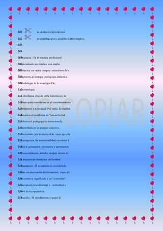  se sientan comprometidos101
 psicopedagogicos,didacticos,tecnologicos,102
103
104
• Docencia.- Es la practica profesional105
especializada que implica una amplia106
formacion en varios campos: contenidos de la107
asignatura,psicologia, pedagogia,didactica,108
metodologia de la investigaciOn,109
epistemologia.110
La ensefianza deja de serla transmision de111
saberes para constituirse en el cuestionamiento112
permanente a la realidad. Por tanto, la practica113
educativa se transforma en "una actividad114
profesional, pedagogica e intencionada,115
desarrollada en un espacio colectivo,116
caracterizada por la interacciOn, cuyo eje es la117
investigacion. Su intencionalidad se orienta 9118
hacia la generacion, recreacion y apropiacion119
de conocimientos, inscrita siempre dentro de120
un proyecto de formacion del hombre".121
• Estudiante.- El estudiante es considerado122
como un procesadorde informacion, capaz de123
dar sentido y significado a un "contenido"124
conceptual,procedimental o . actitudinal a125
partir de su experiencia.126
• Estudio.- El estudio toma el papel de127
 