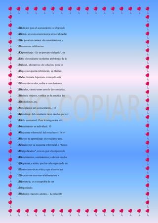 condicion para el acercamiento al objeto de128
analisis, en consecuencia deja de serel medio129
para pasar un examen de conocimientos y130
obteneruna calificacion.131
• Aprendizaje.- Es un proceso dialectic°, en132
tanto el estudiante se plantea problemas de la133
realidad, altemativas de solucion, pone en134
juego su esquema referencial, se plantea135
dudas,formula hipotesis,retrocede ante136
ciertos obstaculos,arriba a conclusiones137
parciales, siente temor ante lo desconocido,138
manipula objetos,verifica en la practica las139
conclusiones,etc.140
• Integracion del conocimiento.- El141
aprendizaje del estudiante tiene mucho que ver142
con lo contextual, Pero la integracion del143
conocimiento es individual. 10144
• Esquema referencial del estudiante.-En el145
proceso de aprendizaje el estudiante esta.146
mediado por su esquema referencial o "banco147
de significados", esto es,por el conjunto de148
conocimientos, sentimientos y afectos con los149
que piensa y actim, que ha sido organizado en150
el transcurso de su vida y que al entrar en151
contacto con una nueva informacion o152
experiencia, es susceptible de ser153
reorganizado.154
• Relacion maestro-alumno.- La relaciOn155
 