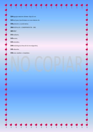 pedagogica maestro-alumno deja de ser156
vertical para transformarse en una relacion de157
cooperacion y ayuda mutua.158
PRINCIPALES COMPONENTES DEL159
MODEL°160
• Estudiante,161
• Docente,162
• Contenidos,163
• Metodología (a base de la investigación),164
• Evaluación,165
• Entono mediato e inmediato.166
 
