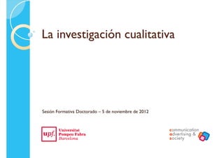 La investigación cualitativaLa investigación cualitativa
Sesión Formativa Doctorado – 5 de noviembre de 2012
 