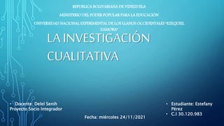 LA INVESTIGACIÓN
CUALITATIVA
REPUBLICA BOLIVARIANA DE VENEZUELA
MINISTERIO DEL PODER POPULAR PARA LA EDUCACIÓN
UNIVERSIDAD NACIONAL EXPERIMENTAL DE LOS LLANOS OCCIDENTALES “EZEQUIEL
ZAMORA”
• Docente: Delel Senih
Proyecto Socio Integrador
• Estudiante: Estefany
Pérez
• C.I 30.120.983
Fecha: miércoles 24/11/2021
 