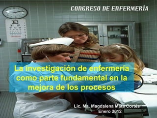 CONGRESO DE ENFERMERÍA




La investigación de enfermería
como parte fundamental en la
    mejora de los procesos

               Lic. Ma. Magdalena Mata Cortés
                          Enero 2012
 
